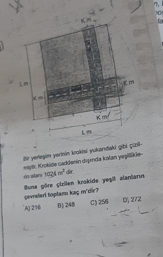 n,
009
ta
Km
Lm
km
Km
Km
Lm
Bir yerleşim yerinin krokisi yukarıdaki gibi çizil-
miştir
. Krokide caddenin dışında kalan yeşillikle
rin alanı 1024 m² dir.
Buna göre çizilen krokide yeşil alanların
çevreleri toplamı kaç m'dir?
"A) 216
B) 248 C) 256 D) 272
--