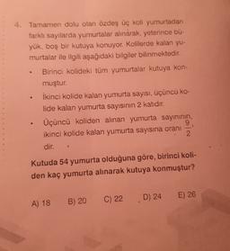 4. Tamamen dolu olan özdeş üç koli yumurtadan
farklı sayılarda yumurtalar alınarak, yeterince bü-
yük, boş bir kutuya konuyor. Kolilerde kalan yu-
murtalar ile ilgili aşağıdaki bilgiler bilinmektedir.
Birinci kolideki tüm yumurtalar kutuya kon-
muştur.
İkinci kolide kalan yumurta sayısı, üçüncü ko-
lide kalan yumurta sayısının 2 katıdır.
Üçüncü koliden alınan yumurta sayınının,
9
ikinci kolide kalan yumurta sayısına oranı
2
.
1
dir.
Kutuda 54 yumurta olduğuna göre, birinci koli-
den kaç yumurta alınarak kutuya konmuştur?
E) 26
D) 24
B) 20
C) 22
A) 18