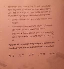 4. Tamamen dolu olan özdeş üç koli yumurtadan
farklı sayılarda yumurtalar alınarak, yeterince bü-
yük, boş bir kutuya konuyor. Kolilerde kalan yu-
murtalar ile ilgili aşağıdaki bilgiler bilinmektedir.
Birinci kolideki tüm yumurtalar kutuya kon-
muştur.
İkinci kolide kalan yumurta sayısı, üçüncü ko-
lide kalan yumurta sayısının 2 katıdır.
Üçüncü koliden alınan yumurta sayınının,
9
ikinci kolide kalan yumurta sayısına oranı
2
.
1
dir.
Kutuda 54 yumurta olduğuna göre, birinci koli-
den kaç yumurta alınarak kutuya konmuştur?
E) 26
D) 24
B) 20
C) 22
A) 18
