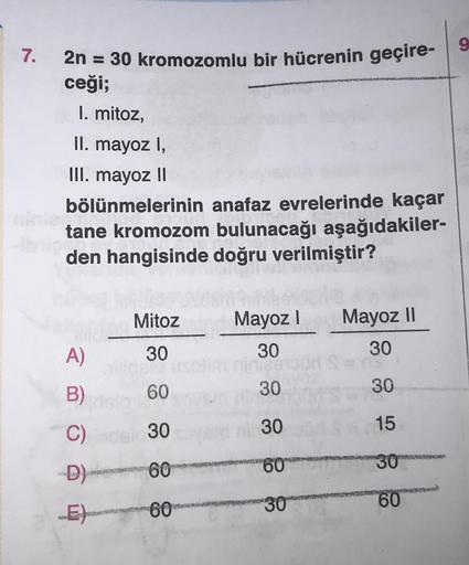 7.
2n = 30 kromozomlu bir hücrenin geçire-9
ceği;
I. mitoz,
II. mayoz I,
III. mayoz 11
bölünmelerinin anafaz evrelerinde kaçar
tane kromozom bulunacağı aşağıdakiler-
den hangisinde doğru verilmiştir?
Mitoz
Mayoz !
30
Mayoz II
30
A)
30
B)
60
30
30
C)
30
30
