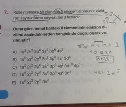 7.
Kütle numarası 53 olan nötr X element atomunun elekt-
s3
ñ x
ron sayısı nötron sayısından 3 fazladır.
X
53-h
Buna göre, temel haldeki X elementinin elektron di-
zilimi aşağıdakilerden hangisinde doğru olarak ve-
rilmiştir?
53-nant 3
3
A) 182 2s 2p 3s 3p6482
50 an
B) 152 2s 2p 3s 3p 4s2 3d8
C) 1s 2s 2p 3s 3p 482 3d10 4p5
D) 1s 2s 2p 3s 3p6 482 3d1 452345
E) 1s 2s 2p 3s2
Cars
