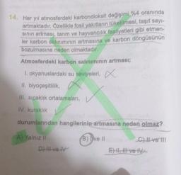 14. Her yıl atmosferdeki karbondioksit değişimi %4 oranında
artmaktadır. Özellikle fosil yakıtların tüketilmesi
, taşıt sayt
sinin artması, tarım ve hayvancılık faaliyetleri
gibi etmen-
ler karbon salınımının artmasına ve karbon döngüsünün
bozulmasına nede