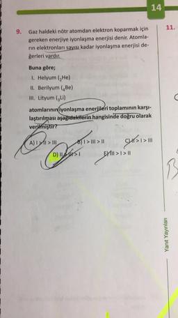 14
11.
9. Gaz haldeki nötr atomdan elektron koparmak için
gereken enerjiye iyonlaşma enerjisi denir. Atomla-
rin elektronları sayısı kadar iyonlaşma enerjisi de-
ğerleri vardır.
Buna göre;
1. Helyum (He)
II. Berilyum (Be)
III. Lityum (GLI)
atomlarının
iyonlaşma enerjileri toplamının karşı-
laştırılması aşağıdakilerin hangisinde doğru olarak
verilmiştir?
author
A) I > III B) 1 > III > 11
() >1> 111
D) IST EY1II > I > 11
OPTIMIS
B
Yanıt Yayınları
