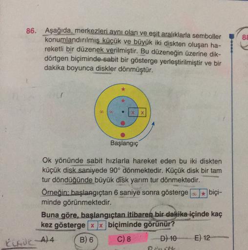 88
86. Aşağıda, merkezleri aynı olan ve eşit aralıklarla semboller
konumlandırılmış küçük ve büyük iki diskten oluşan ha-
reketli bir düzenek verilmiştir. Bu düzeneğin üzerine dik-
dörtgen biçiminde sabit bir gösterge yerleştirilmiştir ve bir
dakika boyunc