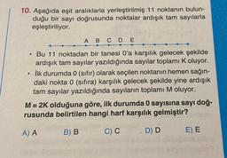 10. Aşağıda eşit aralıklarla yerleştirilmiş 11 noktanın bulun-
duğu bir sayı doğrusunda noktalar ardışık tam sayılarla
eşleştiriliyor.
A B C D E
e
.
Bu 11 noktadan bir tanesi O'a karşılık gelecek şekilde
ardışık tam sayılar yazıldığında sayılar toplamı Koluyor.
ilk durumda 0 (sıfır) olarak seçilen noktanın hemen sağın-
daki nokta 0 (sıfıra) karşılık gelecek şekilde yine ardışık
tam sayılar yazıldığında sayıların toplamı M oluyor.
M= 2K olduğuna göre, ilk durumda 0 sayısına sayı doğ-
rusunda belirtilen hangi harf karşılık gelmiştir?
A) A
B) B
CC
D D
E) E
