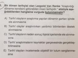 5. Bir Alman tarihçisi olan Leopold Van Ranke "Araştırdığı
döneme kendisini götürebilen insan tarihçidir." sözüyle aşa-
ğıdakilerden hangisine vurguda bulunmamıştır?
A) Tarihi olayların araştırma yapılan dönemin şartları içinde
ele alınmasına
B) Tarihi olaylar araştırılırken yardımcı bilimlerden destek
alınmasına
C) Tarihi olayların neden sonuç ilişkisi içerisinde ele alınma-
sina
D) Tarihi araştırmaların kaynaklar çerçevesinde gerçekleş-
tirilmesine
E) Tarihi olayları incelemede objektif bir tutum sergilenme-
sine
