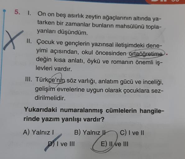 X
5. 1. On on beş asırlık zeytin ağaçlarının altında ya-
tarken bir zamanlar bunların mahsülünü topla-
yanları düşündüm.
II. Çocuk ve gençlerin yazınsal iletişimdeki dene-
yimi açısından, okul öncesinden ortaöğretime.
değin kısa anlatı, öykü ve romanın öne