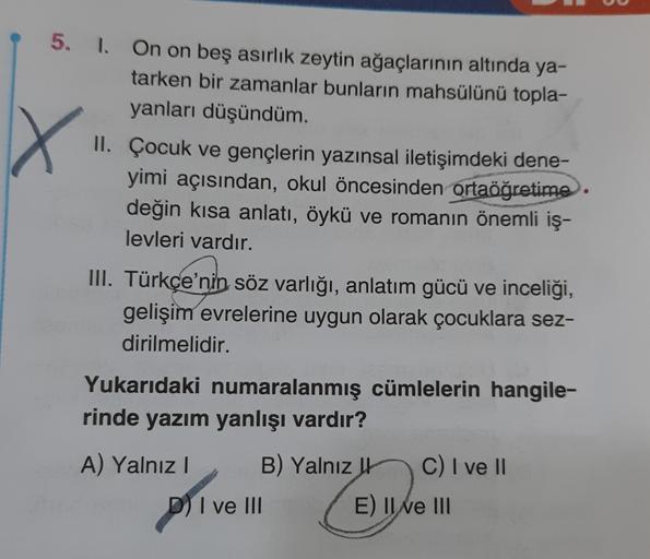 X
5. 1. On on beş asırlık zeytin ağaçlarının altında ya-
tarken bir zamanlar bunların mahsülünü topla-
yanları düşündüm.
II. Çocuk ve gençlerin yazınsal iletişimdeki dene-
yimi açısından, okul öncesinden ortaöğretime.
değin kısa anlatı, öykü ve romanın öne