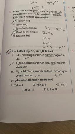 chu
port
3402
6. H2O
ESEN YAYINLARI
1.
3.
II.
11
Potasyum klorür (KCI), su (H20) içinde çö-
zündüğünde aralarında aşağıdaki etkileşim
türlerinden hangisi gerçekleşir?
A Hidrojen bağı
B) lyonik bağ
c) lyon-dipol etkileşimi
D) Dipol-dipol etkileşimi
Kovalent bağ
X2
C6H6
Bexz
BX 3
fon
7.
cxy
(xz
Sivi haldeki N , NH, ve H, S ile ilgili;
1. NH, molekülleri arasında hidrojen bağı etkin-
dir.
M. HS molekülleri arasında dipol-dipol çekimle-
ri etkindir.
III. N, molekülleri arasında sadece London kuv-
vetleri bulunur.
yargılarından hangileri doğrudur?
A) Yalnız
B) Yalnız 11
C) I ve II
D) II ve III E) I, II ve III
opow
