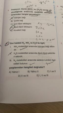 chu
port
3402
6. H2O
ESEN YAYINLARI
1.
3.
II.
11
Potasyum klorür (KCI), su (H20) içinde çö-
zündüğünde aralarında aşağıdaki etkileşim
türlerinden hangisi gerçekleşir?
A Hidrojen bağı
B) lyonik bağ
c) lyon-dipol etkileşimi
D) Dipol-dipol etkileşimi
Kovalent bağ
X2
C6H6
Bexz
BX 3
fon
7.
cxy
(xz
Sivi haldeki N , NH, ve H, S ile ilgili;
1. NH, molekülleri arasında hidrojen bağı etkin-
dir.
M. HS molekülleri arasında dipol-dipol çekimle-
ri etkindir.
III. N, molekülleri arasında sadece London kuv-
vetleri bulunur.
yargılarından hangileri doğrudur?
A) Yalnız
B) Yalnız 11
C) I ve II
D) II ve III E) I, II ve III
opow
