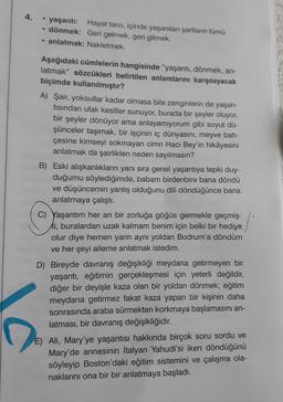 4.
yaşanti: Hayat tarzı, içinde yaşanılan şartların tümü.
• dönmek: Geri gelmek, geri gitmek.
• anlatmak: Nakletmek.
Aşağıdaki cümlelerin hangisinde “yaşantı, dönmek, an-
latmak" sözcükleri belirtilen anlamlarını karşılayacak
biçimde kullanılmıştır?
A) Şair, yoksullar kadar olmasa bile zenginlerin de yaşan-
tisindan ufak kesitler sunuyor, burada bir şeyler oluyor,
bir şeyler dönüyor ama anlayamıyorum gibi soyut dü-
şünceler taşımak, bir işçinin iç dünyasını, meyve bah-
çesine kimseyi sokmayan cimri Hacı Bey'in hikâyesini
anlatmak da şairlikten neden sayılmasın?
B) Eski alışkanlıkların yanı sıra genel yaşantıya tepki duy-
duğumu söylediğimde, babam birdenbire bana döndü
ve düşüncemin yanlış olduğunu dili döndüğünce bana
anlatmaya çalıştı.
C) Yaşantım her an bir zorluğa göğüs germekle geçmiş-
ti, buralardan uzak kalmam benim için belki bir hediye
olur diye hemen yarın aynı yoldan Bodrum'a döndüm
ve her şeyi aileme anlatmak istedim.
D) Bireyde davranış değişikliği meydana getirmeyen bir
yaşantı, eğitimin gerçekleşmesi için yeterli değildir,
diğer bir deyişle kaza olan bir yoldan dönmek; eğitim
meydana getirmez fakat kaza yapan bir kişinin daha
sonrasında araba sürmekten korkmaya başlamasını an-
latması, bir davranış değişikliğidir.
D
E) Ali, Mary'ye yaşantısı hakkında birçok soru sordu ve
Mary'de annesinin İtalyan Yahudi'si iken döndüğünü
söyleyip Boston'daki eğitim sistemini ve çalışma ola-
naklarını ona bir bir anlatmaya başladı.
