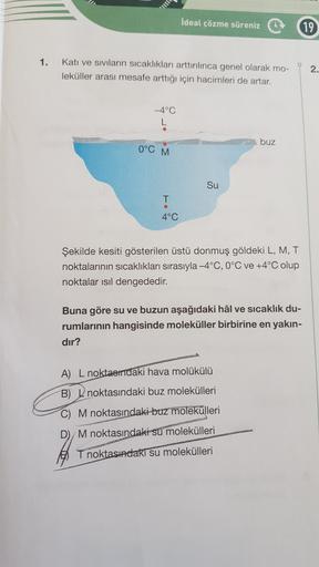 İdeal çözme süreniz
19
1.
Katı ve siviların sıcaklıkları arttırılınca genel olarak mo-
leküller arası mesafe arttığı için hacimleri de artar.
2.
-4°C
buz
0°C M
Su
T
4°C
Şekilde kesiti gösterilen üstü donmuş göldeki L, M, T
noktalarının sıcaklıkları sırasıy