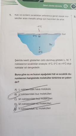 İdeal çözme süreniz
19
1.
Katı ve siviların sıcaklıkları arttırılınca genel olarak mo-
leküller arası mesafe arttığı için hacimleri de artar.
2.
-4°C
buz
0°C M
Su
T
4°C
Şekilde kesiti gösterilen üstü donmuş göldeki L, M, T
noktalarının sıcaklıkları sırasıyla -4°C, 0°C ve +4°C olup
noktalar ısıl dengededir.
Buna göre su ve buzun aşağıdaki hâl ve sıcaklık du-
rumlarının hangisinde moleküller birbirine en yakın-
dir?
A) L noktasındaki hava molükülü
B) L noktasındaki buz molekülleri
M noktasındaki buz molekülleri
D) M noktasındaki su molekülleri
T noktasındaki su molekülleri
