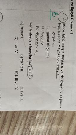 z ve Eşeyli Üreme - 1
B
3. Mitoz bölünmeyle büyüme ya da çoğalma sağlanır-
ken, sadece mayoz bölünmeyle; _
1. çoğalma,
ll. gamet oluşturma,
III. büyüme,
IV. döllenme a
verilenlerden hangileri sağlanır?
A) Yalnız 1.
B) Yalnız II.
C) I ve III.
D) II ve IV.
E) I, III ve IV.
