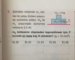 F
=
5. Şekildeki sistemde m küt-
m2 = 4 kg
lesi ile yatay düzlem arasın-
da sürtünme yoktur. m2 ile
m = 10 kg.
m arasındaki sürtünme
katsayısı 0,2 dir.
m2 kütlesinin düşmeden taşınabilmesi için F
kuvveti en fazla kaç N olmalıdır? (g = 10 m/s2)
1
et
A) 20
B) 22
C) 24
D) 26
E) 28