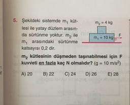 F
=
5. Şekildeki sistemde m küt-
m2 = 4 kg
lesi ile yatay düzlem arasın-
da sürtünme yoktur. m2 ile
m = 10 kg.
m arasındaki sürtünme
katsayısı 0,2 dir.
m2 kütlesinin düşmeden taşınabilmesi için F
kuvveti en fazla kaç N olmalıdır? (g = 10 m/s2)
1
et
A) 20
B) 22
C) 24
D) 26
E) 28
