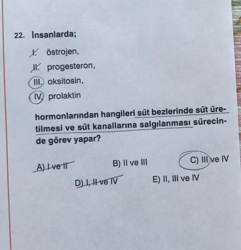 22. Insanlarda;
Köstrojen,
IX. progesteron,
III. oksitosin,
IV, prolaktin
hormonlarından hangileri süt bezlerinde süt üre-
tilmesi ve süt kanallarına salgılanması sürecin-
de görev yapar?
C) III ve IV
A) Ive It
B) II ve III
D1, Ive TV
E) II, III ve IV
