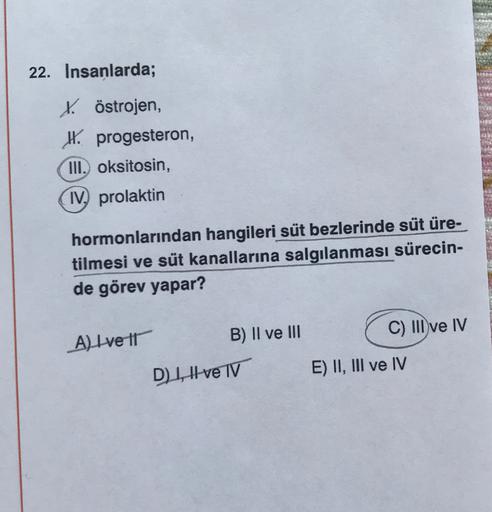 22. Insanlarda;
Köstrojen,
IX. progesteron,
III. oksitosin,
IV, prolaktin
hormonlarından hangileri süt bezlerinde süt üre-
tilmesi ve süt kanallarına salgılanması sürecin-
de görev yapar?
C) III ve IV
A) Ive It
B) II ve III
D1, Ive TV
E) II, III ve IV
