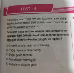 TEST - 4
4
1. Yillik yağış tutari 1000 mm'den fazla olan yazı yağışlı
tropikal iklimin doğal bitki örtüsü, uzun boylu ot ve
çalılardan oluşan savanlardır.
Bu iklimin yağış miktarı kısmen fazla olmasına kar-
şin doğal bitki örtüsünün ot formasyonunda olması
daha çok aşağıdakilerden hangisi ile ilgilidir?
A) Sıcaklık ortalamalarının yüksekliği
B) Yağış rejiminin düzensizliği
C) Doğal çevre tahribati
D) Toprakların verimsizliği
E) Yağışların oluşum şekli
