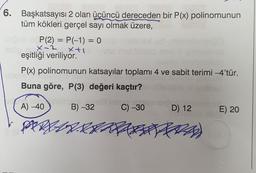 =
6. Başkatsayısı 2 olan üçüncü dereceden bir P(x) polinomunun
tüm kökleri gerçel sayı olmak üzere,
P(2) = P(-1) = 0
x-2
Xti
eşitliği veriliyor.
P(x) polinomunun katsayılar toplamı 4 ve sabit terimi -4'tür.
Buna göre, P(3) değeri kaçtır?
A) -40
B) -32
C) -30
D) 12
E) 20
