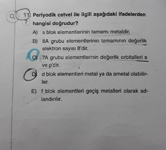 11) Periyodik cetvel ile ilgili aşağıdaki ifadelerden
hangisi doğrudur?
A) s blok elementlerinin tamamı metaldir.
B) 8A grubu elementlerinin tamamının değerlik
elektron sayısı 8'dir.
za grubu elementlerinin değerlik orbitalleri s
ve p'cir.
Dd blok elementl