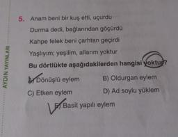 5. Anam beni bir kuş etti, uçurdu
Durma dedi, bağlarından göçürdü
Kahpe felek beni çarhtan geçirdi
Yaşlıyım; yeşilim, allarım yoktur
AYDIN YAYINLARI
Bu dörtlükte aşağıdakilerden hangisi yoktu?
by Dönüşlü eylem
B) Oldurgan eylem
C) Etken eylem
D) Ad soylu yüklem
V
Basit yapılı eylem