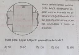 7.
28
4
Yanda verilen çember içerisine
çizilen büyük dikdörtgenin kö-
şeleri çember üzerinde ve bir
kenar uzunluğu 28 birimdir. Kü-
çük dikdörtgenler özdeş ve ke-
nar uzunluklari 4 birim ve
8
8
8 birimdir.
Buna göre, boyalı bölgenin çevresi kaç birimdir?
A) 80
B) 90
C) 100
D) 120
E) 150