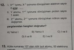 12. I. X+1 iyonu, X-1 iyonuna dönüşürken elektron sayısı
2 artar.
II. Y atomu, Y+1 iyonuna dönüşürken proton sayısı
1 azalır.
III. Z-1 atomu, 7+1 iyonuna dönüşürken nötron sayısı
değişmez.
yargılarından hangileri doğrudur?
A) Yalnız!
B) Yalnız 11
C) I ve II
D) II ve III
E) I ve III
13. Kütle numarası 127 olan nötr iyot atomu, 53 elektrona
sabintir