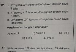 12. I. X+1 iyonu, X-1 iyonuna dönüşürken elektron sayısı
2 artar.
II. Y atomu, Y+1 iyonuna dönüşürken proton sayısı
1 azalır.
III. Z-1 atomu, 7+1 iyonuna dönüşürken nötron sayısı
değişmez.
yargılarından hangileri doğrudur?
A) Yalnız!
B) Yalnız 11
C) I ve II
D) II ve III
E) I ve III
13. Kütle numarası 127 olan nötr iyot atomu, 53 elektrona
sabintir
