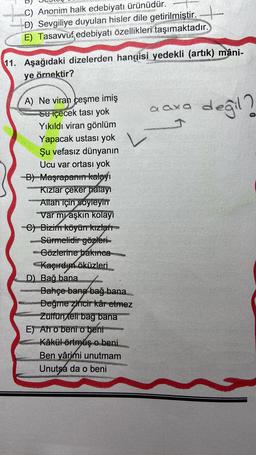 C) Anonim halk edebiyatı ürünüdür.
D+
D) Sevgiliye duyulan hisler dile getirilmiştir.
E) Tasavvuf edebiyatı özellikleri taşımaktadır.
11. Aşağıdaki dizelerden hangisi yedekli (artik) mâni-
ye örnektir?
aaxa and
değil ?
L
A) Ne viran çeşme imiş
Su içecek tası yok
Yıkıldı viran gönlüm
Yapacak ustası yok
Şu vefasız dünyanın
Ucu var ortası yok
B) Maşrapanın kalayı
Kizlar çeker halayi
Allah için soyleyir
Var myaşkın kolayi
C) Bizim köyürr kızlar
Sürmelidirgözleri-
Gözlerine bakınca
Kaçırdım öküzleri
D) Bağ bana
Bahçe bana bağı bana
Değme zincir kâr etmez
Zülfün tel bag bana
E) Ah o bent o beni
Kâkül örtmuş o beni
Ben yârimi unutmam
Unutsa da o beni
EN
LE
LARVAEZ
AIRES