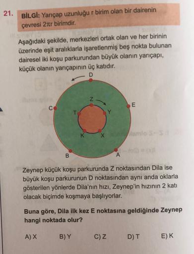 21. BİLGİ: Yarıçap uzunluğu r birim olan bir dairenin
çevresi 27tr birimdir.
Aşağıdaki şekilde, merkezleri ortak olan ve her birinin
üzerinde eşit aralıklarla işaretlenmiş beş nokta bulunan
dairesel iki koşu parkurundan büyük olanın yarıçapı,
küçük olanın