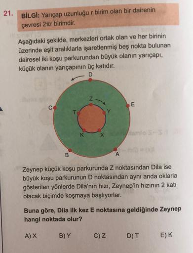 21. BİLGİ: Yarıçap uzunluğu r birim olan bir dairenin
çevresi 27tr birimdir.
Aşağıdaki şekilde, merkezleri ortak olan ve her birinin
üzerinde eşit aralıklarla işaretlenmiş beş nokta bulunan
dairesel iki koşu parkurundan büyük olanın yarıçapı,
küçük olanın 