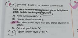 A
12.
9.16x8 iyonunda 18 elektron ve 16 nötron bulunmaktadır.
Diox?
Buna göre, temel haldeki X element atomu ile ilgili aşa-
ğıdaki ifadelerden hangisi doğrudur?
A) Kütle numarası 34'tür. X
B) Küresel simetriye uymaz. X
C) Tam dolu orbital sayısı yarı dolu orbital sayısının iki
katıdır.
D) Çekirdek yükü 3–'dir. X
E) Toplam tanecik sayısı 31'dir. X
