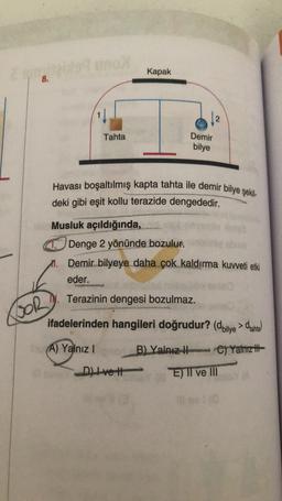 Kapak
8.
Tahta
Demir
bilye
Havası boşaltılmış kapta tahta ile demir bilye şekil-
deki gibi eşit kollu terazide dengededir.
Musluk açıldığında,
Denge 2 yönünde bozulur.
m. Demir bilyeye daha çok kaldırma kuvveti etki
eder.
N. Terazinin dengesi bozulmaz.
BOR
ifadelerinden hangileri doğrudur? (dbilye > dianta
A) Yalnız !
B) Yalnız ) Yalnız ifa
h
Ctt
E) TI ve III
Dive