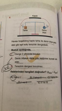 Kapak
8.
Tahta
Demir
bilye
Havası boşaltılmış kapta tahta ile demir bilye şekil-
deki gibi eşit kollu terazide dengededir.
Musluk açıldığında,
Denge 2 yönünde bozulur.
m. Demir bilyeye daha çok kaldırma kuvveti etki
eder.
N. Terazinin dengesi bozulmaz.
BOR
ifadelerinden hangileri doğrudur? (dbilye > dianta
A) Yalnız !
B) Yalnız ) Yalnız ifa
h
Ctt
E) TI ve III
Dive
