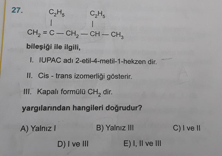 27.
C₂H₂ C2H5
1
CH2 = C- CH2 - CH - CH,
bileşiği ile ilgili,
-
1. IUPAC adı 2-etil-4-metil-1-hekzen dir.
II. Cis - trans izomerliği gösterir.
III. Kapalı formülü CH, dir.
yargılarından hangileri doğrudur?
A) Yalnız
B) Yalnız III
C) I ve II
D) I ve III
E) I