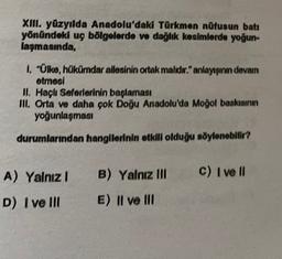 XIII. yüzyılda Anadolu'daki Türkmen nüfusun batı
yönündeki uç bölgelerde ve dağlık kesimlerde yoğun
laşmasında,
1. "Ülke, hükümdar allesinin ortak malıdır." anlayışının devam
etmesi
II. Haçlı Seferlerinin başlaması
III. Orta ve daha çok Doğu Anadolu'da Moğol baskısının
yoğunlaşması
durumlarından hangilerinin etkili olduğu söylenebilir?
A) Yalnız
B) Yalnız III
C) I ve 10
D) I ve III
E) II ve III
