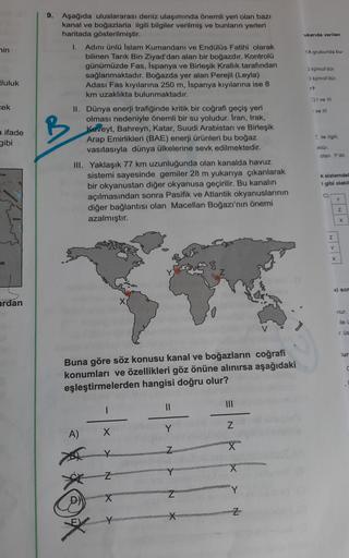 ukanda verilen
nin
1A grubunda bu
9. Aşağıda uluslararası deniz ulaşımında önemli yeri olan bazı
kanal ve boğazlarla ilgili bilgiler verilmiş ve bunların yerleri
haritada gösterilmiştir.
1. Adını ünlü Islam Kumandanı ve Endülüs Fatihi olarak
bilinen Tarık
