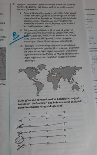 ukanda verilen
nin
1A grubunda bu
9. Aşağıda uluslararası deniz ulaşımında önemli yeri olan bazı
kanal ve boğazlarla ilgili bilgiler verilmiş ve bunların yerleri
haritada gösterilmiştir.
1. Adını ünlü Islam Kumandanı ve Endülüs Fatihi olarak
bilinen Tarık 