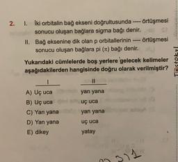 2. I. İki orbitalin bağ ekseni doğrultusunda örtüşmesi
sonucu oluşan bağlara sigma bağı denir.
II. Bağ eksenine dik olan p orbitallerinin
P
örtüşmesi
sonucu oluşan bağlara pi (Tt) bağı denir.
Yukarıdaki cümlelerde boş yerlere gelecek kelimeler
aşağıdakilerden hangisinde doğru olarak verilmiştir?
Testokul
1
II
yan yana
...........
SP uç uca
A) Uç uca
B) Uç uca
C) Yan yana
D) Yan yana
E) dikey
yan yana
uç uca
yatay
311