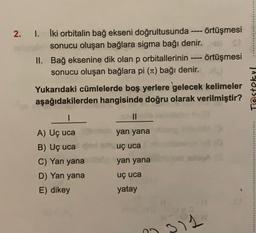 2. I. İki orbitalin bağ ekseni doğrultusunda örtüşmesi
sonucu oluşan bağlara sigma bağı denir.
II. Bağ eksenine dik olan p orbitallerinin
P
örtüşmesi
sonucu oluşan bağlara pi (Tt) bağı denir.
Yukarıdaki cümlelerde boş yerlere gelecek kelimeler
aşağıdakilerden hangisinde doğru olarak verilmiştir?
Testokul
1
II
yan yana
...........
SP uç uca
A) Uç uca
B) Uç uca
C) Yan yana
D) Yan yana
E) dikey
yan yana
uç uca
yatay
311
