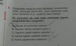 is-
karekök
5. Fırçasından hayat sahneleri damlayan ressamlardan
biridir. Karmaşık şekillerden, soyut figürlerden uzak
durur. Renklerle değil, çizgilerle yapar resmini.
Bu parçadaki altı çizili sözle anlatılmak istenen
aşağıdakilerden hangisidir?
Al Hayata ait semboller kullanan
B) Hayatın olumlu yönlerini çizen
B
C) Yaşamın çeşitli anlarını yansıtan
D) Görsel ögeleri ustalıkla kullanan
E) Kendi yaşamından esinlenen