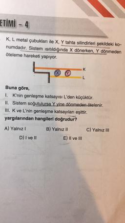ETİMİ - 4
K, L metal çubukları ile X, Y tahta silindirleri şekildeki ko-
numdadır. Sistem Isıtıldığında X dönerken, Y dönmeden
öteleme hareketi yapıyor.
K
Hoo
X
L
Buna göre,
I. K'nin genleşme katsayısı L'den küçüktür.
II. Sistem soğutulursa Y yine dönmeden ötelenir.
III. K ve L'nin genleşme katsayıları eşittir.
yargılarından hangileri doğrudur?
A) Yalnız
B) Yalnız II
C) Yalnız III
D) I ve 10
E) II ve III