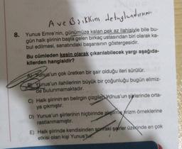 A ve Briklim detaylandirir
8. Yunus Emre'nin, günümüze kalan pek az ilahisiyle bile bu-
gün halk şiirinin başta gelen birkaç ustasından biri olarak ka-
bul edilmesi, sanatındaki başarısının göstergesidir.
Bu cümleden kesin olarak çıkarılabilecek yargı aşağıda-
kilerden hangisidir?
A) Yunus'un çok üretken bir şair olduğu ileri sürülür.
B) Yunus'un ilahilerinin büyük bir çoğunluğu bugün elimiz-
de bulunmamaktadır.
C) Halk şiirinin en belirgin çizgiler Yunus'un şijrlerinde orta-
ya çıkmıştır.
D) Yunus'un şiirlerinin hiçbirinde alışiime Wrizm örneklerine
rastlanmamıştır.
E) Halk şiirinde kendisinden sonraki şairler üzerinde en çok
etkisi olan kişi Yunus'tur.
