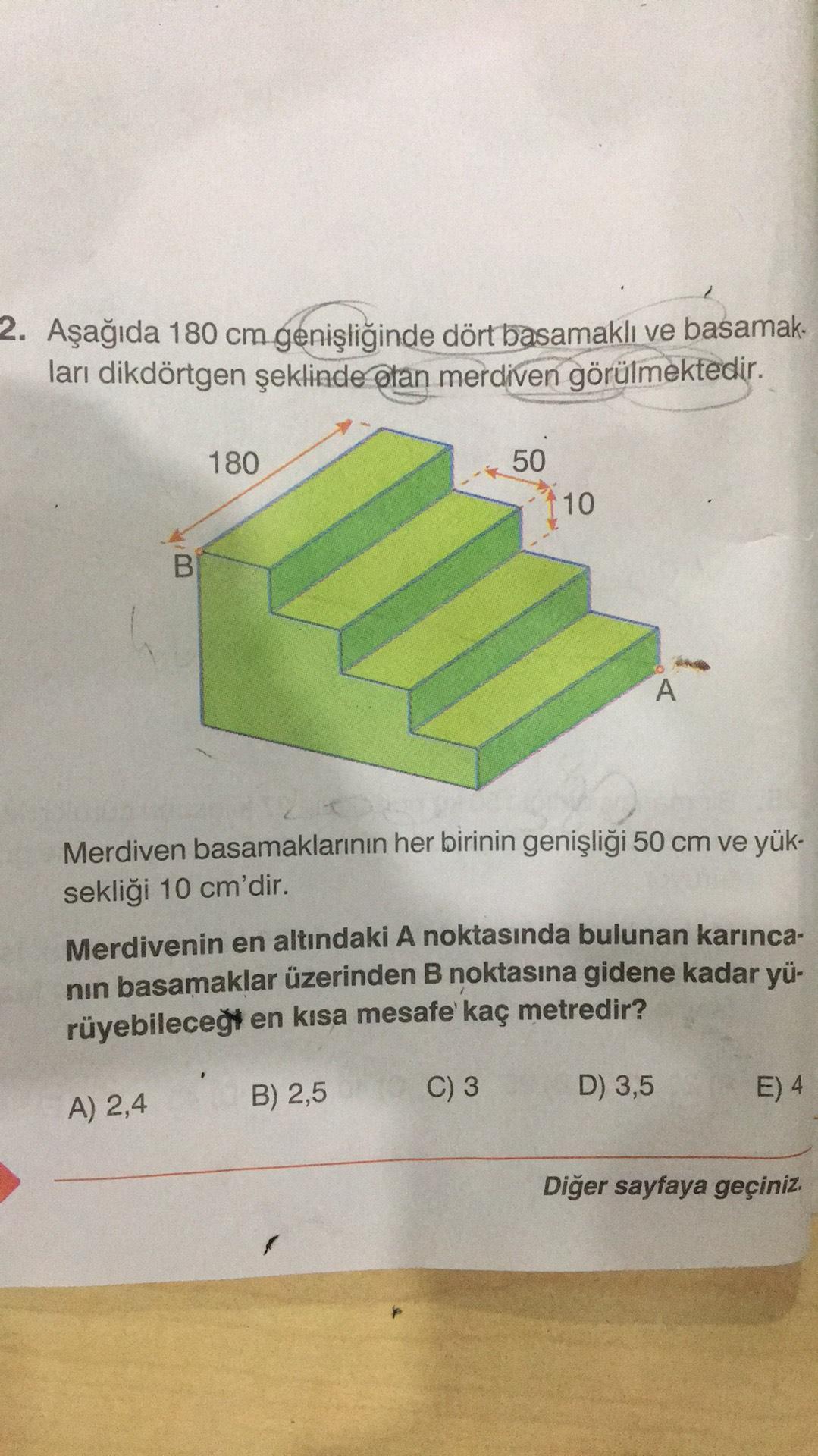 2. Aşağıda 180 cm genişliğinde dört basamaklı ve basamak.
lari dikdörtgen şeklinde olan merdiven görülmektedir.
180
50
110
B
A
Merdiven basamaklarının her birinin genişliği 50 cm ve yük-
sekliği 10 cm'dir.
Merdivenin en altındaki A noktasında bulunan karın