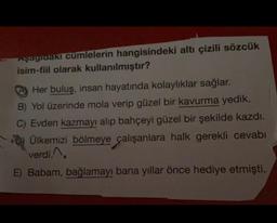 Aşagtuaki cumlelerin hangisindeki altı çizili sözcük
isim-fiil olarak kullanılmıştır?
Her buluş, insan hayatında kolaylıklar sağlar.
B) Yol üzerinde mola verip güzel bir kavurma yedik.
C) Evden kazmayı alıp bahçeyi güzel bir şekilde kazdı.
Ülkemizi bölmeye çalışanlara halk gerekli cevabı
verdi.
E) Babam, bağlamayı bana yıllar önce hediye etmişti.