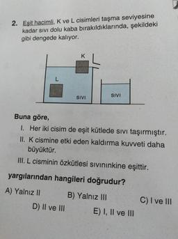 2. Eşit hacimli, K ve L cisimleri taşma seviyesine
kadar sivi dolu kaba bırakıldıklarında, şekildeki
gibi dengede kalıyor.
K
L
SIVI
SIVI
Buna göre,
I. Her iki cisim de eşit kütlede sivi taşırmıştır.
II. K cismine etki eden kaldırma kuvveti daha
büyüktür.
III. L cisminin özkütlesi sivininkine eşittir.
yargılarından hangileri doğrudur?
A) Yalnız II
B) Yalnız III
E) I, II ve III
C) I ve III
D) II ve III