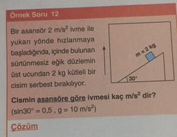 Örnek Soru 12
Bir asansör 2 m/s2 ivme ile
yukarı yönde hızlanmaya
başladığında, içinde bulunan
sürtünmesiz eğik düzlemin
üst ucundan 2 kg kütleli bir
cisim serbest bırakılıyor.
m= 2 kg
30°
Cismin asansöre göre ivmesi kaç m/s2 dir?
(sin 30º = 0,5, g= 10 m/s2)
Çözüm