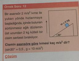 Örnek Soru 12
Bir asansör 2 m/s2 ivme ile
yukarı yönde hızlanmaya
başladığında, içinde bulunan
sürtünmesiz eğik düzlemin
üst ucundan 2 kg kütleli bir
cisim serbest bırakılıyor.
m= 2 kg
30°
Cismin asansöre göre ivmesi kaç m/s2 dir?
(sin 30º = 0,5, g= 10 m/s2)
Çözüm
