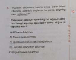 7. "Hücrenin bölünmeye hazırlik evresi olarak bilinen
interfazda aşağıdaki olaylardan hangisinin gerçekleş-
mesi beklenmez?"
10.
Yukandaki sorunun yöneltildiği bir öğrenci aşağı-
daki hangi seçeneği işaretlerse soruyu doğru ce-
vaplamış olur?
B
1
O
1
A) Hücrenin büyümesi
B) Protein sentezlenmesi
c) i ipliklerinin kinetokorlara bağlanması
D) Hücresel solunumun görülmesi
E) Organel sayısının artması